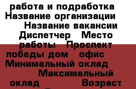 работа и подработка › Название организации ­ TNS › Название вакансии ­ Диспетчер › Место работы ­ Проспект победы дом 8 офис 507 › Минимальный оклад ­ 18 000 › Максимальный оклад ­ 28 000 › Возраст от ­ 18 › Возраст до ­ 80 - Липецкая обл., Липецк г. Работа » Вакансии   . Липецкая обл.